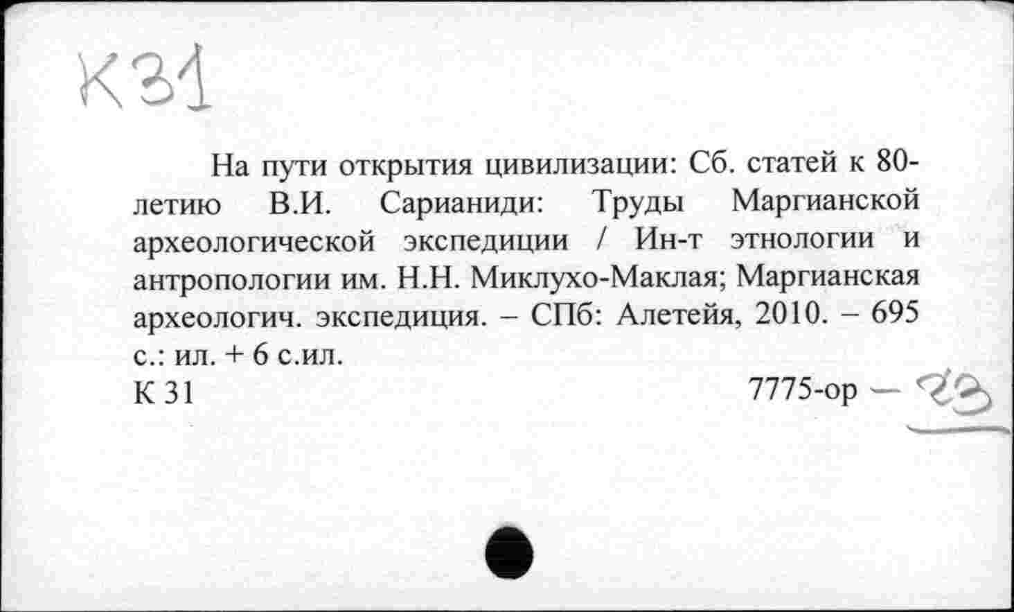 ﻿KM
На пути открытия цивилизации: Сб. статей к 80-летию В.И. Сарианиди: Труды Маргианской археологической экспедиции / Ин-т этнологии и антропологии им. Н.Н. Миклухо-Маклая; Маргианская археологии, экспедиция. — СПб: Алетейя, 2010. - 695 с.: ил. + 6 с.ил.
К 31	7775-ор — '